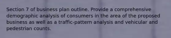 Section 7 of business plan outline. Provide a comprehensive demographic analysis of consumers in the area of the proposed business as well as a traffic-pattern analysis and vehicular and pedestrian counts.