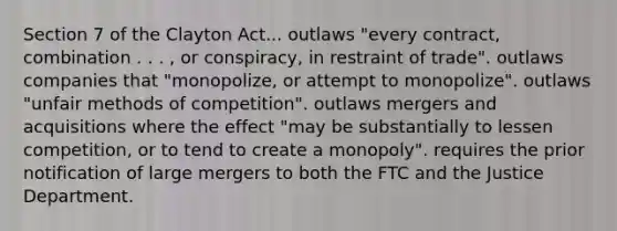 Section 7 of the Clayton Act... outlaws "every contract, combination . . . , or conspiracy, in restraint of trade". outlaws companies that "monopolize, or attempt to monopolize". outlaws "unfair methods of competition". outlaws mergers and acquisitions where the effect "may be substantially to lessen competition, or to tend to create a monopoly". requires the prior notification of large mergers to both the FTC and the Justice Department.