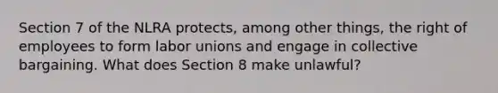 Section 7 of the NLRA protects, among other things, the right of employees to form labor unions and engage in collective bargaining. What does Section 8 make unlawful?