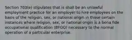 Section 703(e) stipulates that is shall be an unlawful employment practice for an employer to hire employees on the basis of the religion, sex, or national origin in those certain instances where religion, sex, or national origin is a bona fide occupational qualification (BFOQ) necessary to the normal operation of a particular enterprise.