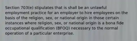 Section 703(e) stipulates that is shall be an unlawful employment practice for an employer to hire employees on the basis of the religion, sex, or national origin in those certain instances where religion, sex, or national origin is a bona fide occupational qualification (BFOQ) necessary to the normal operation of a particular enterprise.