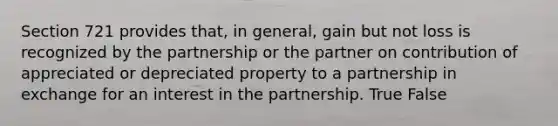 Section 721 provides that, in general, gain but not loss is recognized by the partnership or the partner on contribution of appreciated or depreciated property to a partnership in exchange for an interest in the partnership. True False