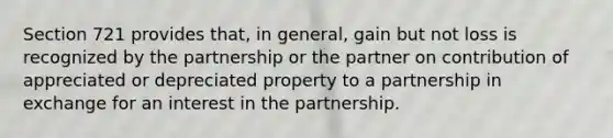 Section 721 provides that, in general, gain but not loss is recognized by the partnership or the partner on contribution of appreciated or depreciated property to a partnership in exchange for an interest in the partnership.