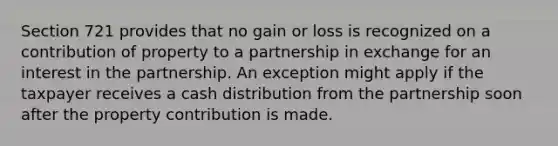 Section 721 provides that no gain or loss is recognized on a contribution of property to a partnership in exchange for an interest in the partnership. An exception might apply if the taxpayer receives a cash distribution from the partnership soon after the property contribution is made.