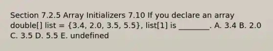 Section 7.2.5 Array Initializers 7.10 If you declare an array double[] list = (3.4, 2.0, 3.5, 5.5), list[1] is ________. A. 3.4 B. 2.0 C. 3.5 D. 5.5 E. undefined