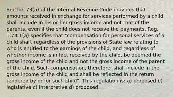 Section 73(a) of the Internal Revenue Code provides that amounts received in exchange for services performed by a child shall include in his or her gross income and not that of the parents, even if the child does not receive the payments. Reg. 1.73-1(a) specifies that "compensation for personal services of a child shall, regardless of the provisions of State law relating to who is entitled to the earnings of the child, and regardless of whether income is in fact received by the child, be deemed the gross income of the child and not the gross income of the parent of the child. Such compensation, therefore, shall include in the gross income of the child and shall be reflected in the return rendered by or for such child". This regulation is: a) proposed b) legislative c) interpretive d) proposed