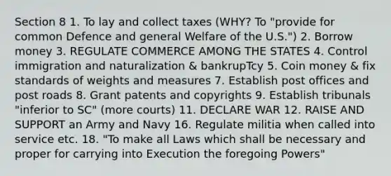 Section 8 1. To lay and collect taxes (WHY? To "provide for common Defence and general Welfare of the U.S.") 2. Borrow money 3. REGULATE COMMERCE AMONG THE STATES 4. Control immigration and naturalization & bankrupTcy 5. Coin money & fix standards of weights and measures 7. Establish post offices and post roads 8. Grant patents and copyrights 9. Establish tribunals "inferior to SC" (more courts) 11. DECLARE WAR 12. RAISE AND SUPPORT an Army and Navy 16. Regulate militia when called into service etc. 18. "To make all Laws which shall be necessary and proper for carrying into Execution the foregoing Powers"