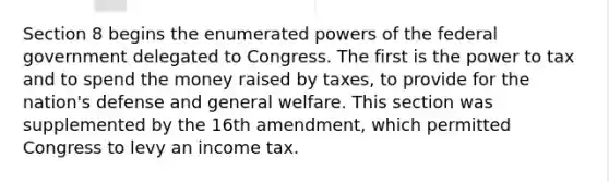 Section 8 begins the enumerated powers of the federal government delegated to Congress. The first is the power to tax and to spend the money raised by taxes, to provide for the nation's defense and general welfare. This section was supplemented by the 16th amendment, which permitted Congress to levy an income tax.