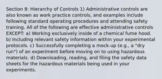 Section 8: Hierarchy of Controls 1) Administrative controls are also known as work practice controls, and examples include following standard operating procedures and attending safety training. All of the following are effective administrative controls EXCEPT: a) Working exclusively inside of a chemical fume hood. b) Including relevant safety information within your experimental protocols. c) Successfully completing a mock-up (e.g., a "dry run") of an experiment before moving on to using hazardous materials. d) Downloading, reading, and filing the safety data sheets for the hazardous materials being used in your experiments.