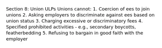 Section 8: Union ULPs Unions cannot: 1. Coercion of ees to join unions 2. Asking employers to discriminate against ees based on union status 3. Charging excessive or discriminatory fees 4. Specified prohibited activities - e.g., secondary boycotts, featherbedding 5. Refusing to bargain in good faith with the employer