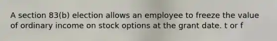 A section 83(b) election allows an employee to freeze the value of ordinary income on stock options at the grant date. t or f