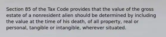 Section 85 of the Tax Code provides that the value of the gross estate of a nonresident alien should be determined by including the value at the time of his death, of all property, real or personal, tangible or intangible, wherever situated.