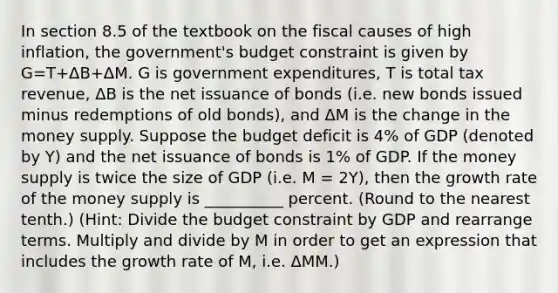 In section 8.5 of the textbook on the fiscal causes of high inflation, the government's budget constraint is given by G=T+ΔB+ΔM. G is government expenditures, T is total tax revenue, ΔB is the net issuance of bonds (i.e. new bonds issued minus redemptions of old bonds), and ΔM is the change in the money supply. Suppose the budget deficit is 4% of GDP (denoted by Y) and the net issuance of bonds is 1% of GDP. If the money supply is twice the size of GDP (i.e. M = 2Y), then the growth rate of the money supply is __________ percent. (Round to the nearest tenth.) (Hint: Divide the budget constraint by GDP and rearrange terms. Multiply and divide by M in order to get an expression that includes the growth rate of M, i.e. ΔMM.)