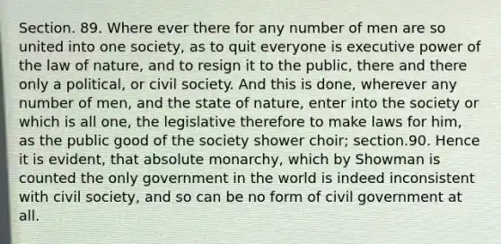 Section. 89. Where ever there for any number of men are so united into one society, as to quit everyone is executive power of the law of nature, and to resign it to the public, there and there only a political, or civil society. And this is done, wherever any number of men, and the state of nature, enter into the society or which is all one, the legislative therefore to make laws for him, as the public good of the society shower choir; section.90. Hence it is evident, that absolute monarchy, which by Showman is counted the only government in the world is indeed inconsistent with civil society, and so can be no form of civil government at all.