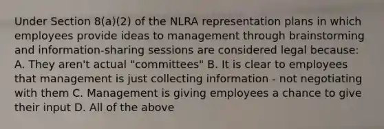 Under Section 8(a)(2) of the NLRA representation plans in which employees provide ideas to management through brainstorming and information-sharing sessions are considered legal because: A. They aren't actual "committees" B. It is clear to employees that management is just collecting information - not negotiating with them C. Management is giving employees a chance to give their input D. All of the above