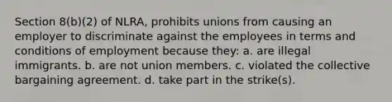 Section 8(b)(2) of NLRA, prohibits unions from causing an employer to discriminate against the employees in terms and conditions of employment because they: a. are illegal immigrants. b. are not union members. c. violated the collective bargaining agreement. d. take part in the strike(s).