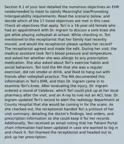 Section 9.1 of your text detailed the numerous objectives an EHR needs/needed to meet to satisfy Meaningful Use/Promoting Interoperability requirements. Read the scenario below, and decide which of the 17 listed objectives are met in this case. Check all objectives that apply. Tori is a 16-year-old female who had an appointment with Dr. Ingram to discuss a sore knee she got while playing volleyball at school. While checking in, Tori mentioned to the receptionist that her family had recently moved, and would the receptionist please update her record? The receptionist agreed and made the edit. During her visit, the medical assistant took Tori's blood pressure and temperature, and asked her whether she was allergic to any prescription medication. She also asked about Tori's exercise habits and social behaviors. Tori told the MA that she was a regular exerciser, did not smoke or drink, and liked to hang out with friends after volleyball practice. The MA documented this information in Tori's EHR, and then Dr. Ingram came in to examine Tori's knee. After evaluating the injury, Dr. Ingram ordered a round of Celebrex, which Tori could pick up at her local pharmacy after the visit, and an X-ray to rule out an ACL tear. Dr. Ingram updated Tori's record to alert the radiology department at County Hospital that she would be coming in for the scans. As she checked out, the receptionist handed Tori a printout of her visit summary, detailing the doctor's findings, test orders, and prescription information so she could keep it for her records. Additionally, Tori received an email noting that her Patient Portal chart information had been updated in case she wanted to log in and check it. Tori thanked the receptionist and headed out to pick up her prescription.