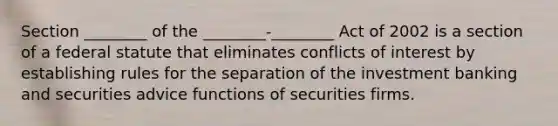 Section ________ of the ________-________ Act of 2002 is a section of a federal statute that eliminates conflicts of interest by establishing rules for the separation of the investment banking and securities advice functions of securities firms.