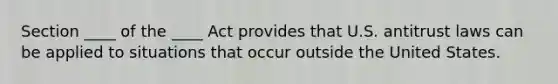 Section ____ of the ____ Act provides that U.S. antitrust laws can be applied to situations that occur outside the United States.