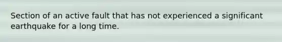 Section of an active fault that has not experienced a significant earthquake for a long time.