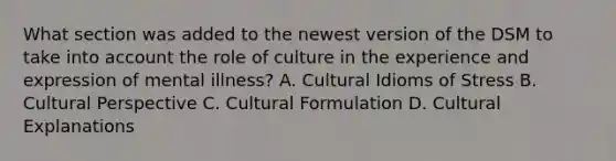 What section was added to the newest version of the DSM to take into account the role of culture in the experience and expression of mental illness? A. Cultural Idioms of Stress B. Cultural Perspective C. Cultural Formulation D. Cultural Explanations