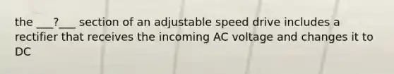 the ___?___ section of an adjustable speed drive includes a rectifier that receives the incoming AC voltage and changes it to DC