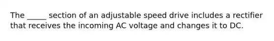 The _____ section of an adjustable speed drive includes a rectifier that receives the incoming AC voltage and changes it to DC.