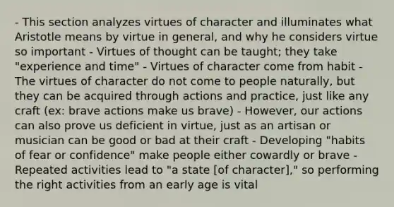 - This section analyzes virtues of character and illuminates what Aristotle means by virtue in general, and why he considers virtue so important - Virtues of thought can be taught; they take "experience and time" - Virtues of character come from habit - The virtues of character do not come to people naturally, but they can be acquired through actions and practice, just like any craft (ex: brave actions make us brave) - However, our actions can also prove us deficient in virtue, just as an artisan or musician can be good or bad at their craft - Developing "habits of fear or confidence" make people either cowardly or brave - Repeated activities lead to "a state [of character]," so performing the right activities from an early age is vital