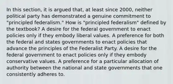 In this section, it is argued that, at least since 2000, neither political party has demonstrated a genuine commitment to "principled federalism." How is "principled federalism" defined by the textbook? A desire for the federal government to enact policies only if they embody liberal values. A preference for both the federal and states governments to enact policies that advance the principles of the Federalist Party. A desire for the federal government to enact policies only if they embody conservative values. A preference for a particular allocation of authority between the national and state governments that one consistently adheres to.