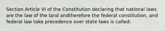 Section Article VI of the Constitution declaring that national laws are the law of the land andtherefore the federal constitution, and federal law take precedence over state laws is called: