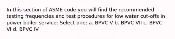 In this section of ASME code you will find the recommended testing frequencies and test procedures for low water cut-offs in power boiler service: Select one: a. BPVC V b. BPVC VII c. BPVC VI d. BPVC IV