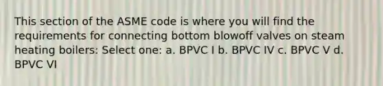 This section of the ASME code is where you will find the requirements for connecting bottom blowoff valves on steam heating boilers: Select one: a. BPVC I b. BPVC IV c. BPVC V d. BPVC VI