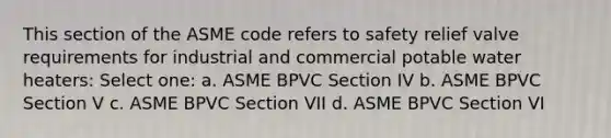 This section of the ASME code refers to safety relief valve requirements for industrial and commercial potable water heaters: Select one: a. ASME BPVC Section IV b. ASME BPVC Section V c. ASME BPVC Section VII d. ASME BPVC Section VI