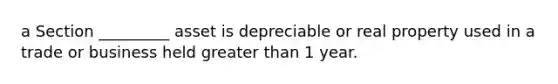 a Section _________ asset is depreciable or real property used in a trade or business held greater than 1 year.