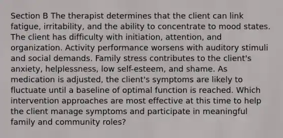 Section B The therapist determines that the client can link fatigue, irritability, and the ability to concentrate to mood states. The client has difficulty with initiation, attention, and organization. Activity performance worsens with auditory stimuli and social demands. Family stress contributes to the client's anxiety, helplessness, low self-esteem, and shame. As medication is adjusted, the client's symptoms are likely to fluctuate until a baseline of optimal function is reached. Which intervention approaches are most effective at this time to help the client manage symptoms and participate in meaningful family and community roles?