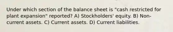 Under which section of the balance sheet is "cash restricted for plant expansion" reported? A) Stockholders' equity. B) Non-current assets. C) Current assets. D) Current liabilities.