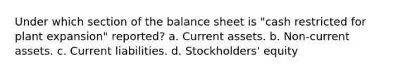 Under which section of the balance sheet is "cash restricted for plant expansion" reported? a. Current assets. b. Non-current assets. c. Current liabilities. d. Stockholders' equity