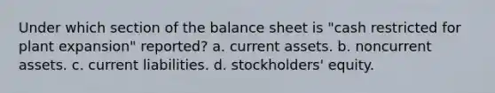 Under which section of the balance sheet is "cash restricted for plant expansion" reported? a. current assets. b. noncurrent assets. c. current liabilities. d. stockholders' equity.