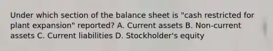 Under which section of the balance sheet is "cash restricted for plant expansion" reported? A. Current assets B. Non-current assets C. Current liabilities D. Stockholder's equity