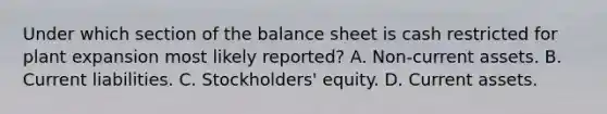 Under which section of the balance sheet is cash restricted for plant expansion most likely reported? A. Non-current assets. B. Current liabilities. C. Stockholders' equity. D. Current assets.