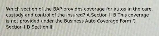 Which section of the BAP provides coverage for autos in the care, custody and control of the insured? A Section II B This coverage is not provided under the Business Auto Coverage Form C Section I D Section III