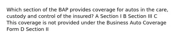 Which section of the BAP provides coverage for autos in the care, custody and control of the insured? A Section I B Section III C This coverage is not provided under the Business Auto Coverage Form D Section II