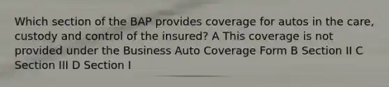 Which section of the BAP provides coverage for autos in the care, custody and control of the insured? A This coverage is not provided under the Business Auto Coverage Form B Section II C Section III D Section I