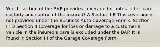 Which section of the BAP provides coverage for autos in the care, custody and control of the insured? A Section I B This coverage is not provided under the Business Auto Coverage Form C Section III D Section II Coverage for loss or damage to a customer's vehicle in the insured's care is excluded under the BAP. It is found in Section III of the Garage Coverage Form.