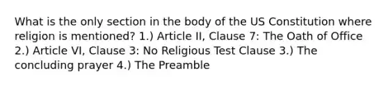 What is the only section in the body of the US Constitution where religion is mentioned? 1.) Article II, Clause 7: The Oath of Office 2.) Article VI, Clause 3: No Religious Test Clause 3.) The concluding prayer 4.) The Preamble