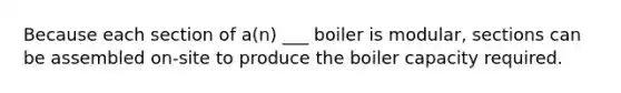 Because each section of a(n) ___ boiler is modular, sections can be assembled on-site to produce the boiler capacity required.