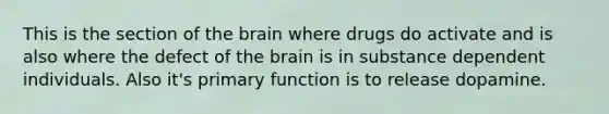 This is the section of the brain where drugs do activate and is also where the defect of the brain is in substance dependent individuals. Also it's primary function is to release dopamine.