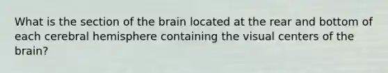 What is the section of the brain located at the rear and bottom of each cerebral hemisphere containing the visual centers of the brain?