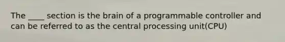 The ____ section is the brain of a programmable controller and can be referred to as the central processing unit(CPU)