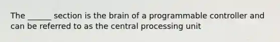 The ______ section is the brain of a programmable controller and can be referred to as the central processing unit